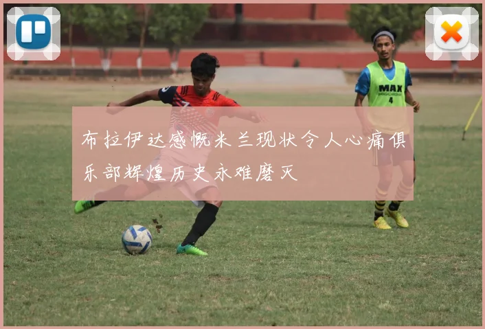 布拉伊达感慨米兰现状令人心痛俱乐部辉煌历史永难磨灭