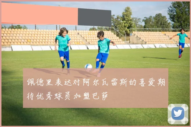 佩德里表达对阿尔瓦雷斯的喜爱期待优秀球员加盟巴萨
