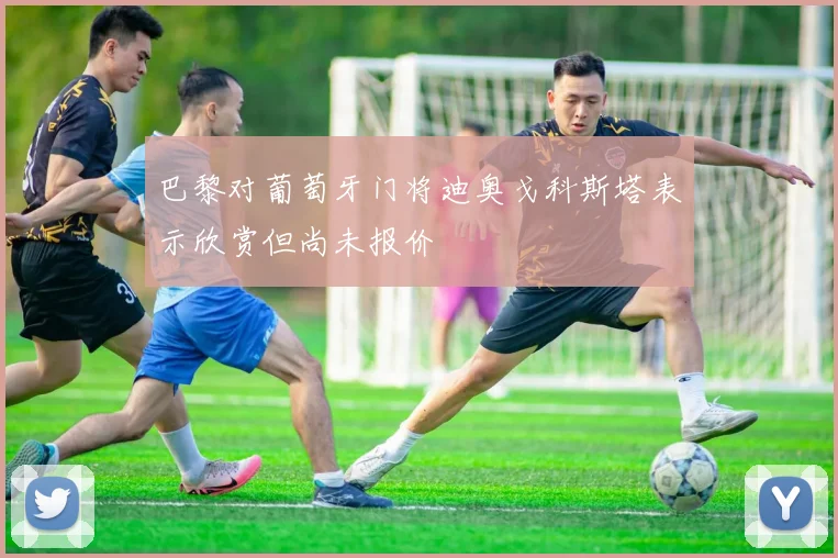 巴黎对葡萄牙门将迪奥戈科斯塔表示欣赏但尚未报价