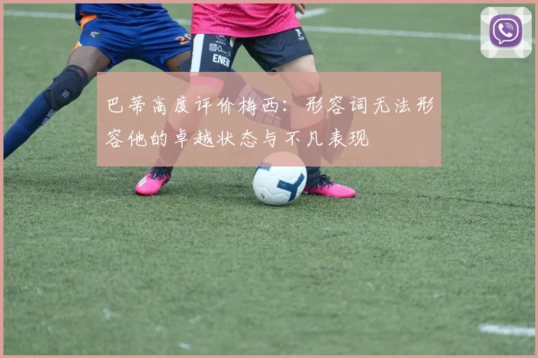 巴蒂高度评价梅西：形容词无法形容他的卓越状态与不凡表现