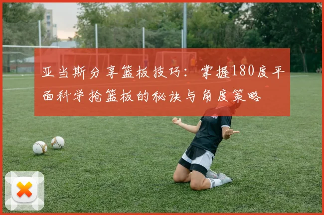 亚当斯分享篮板技巧：掌握180度平面科学抢篮板的秘诀与角度策略