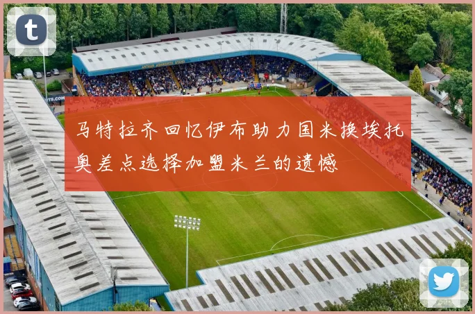 马特拉齐回忆伊布助力国米换埃托奥差点选择加盟米兰的遗憾