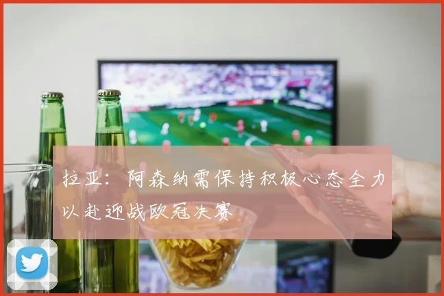 拉亚：阿森纳需保持积极心态全力以赴迎战欧冠决赛