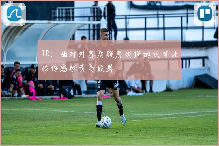 JR：面对外界质疑詹姆斯的认可让我倍感珍贵与鼓舞