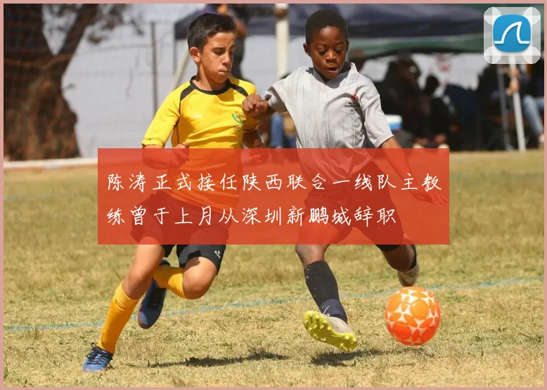 陈涛正式接任陕西联合一线队主教练曾于上月从深圳新鹏城辞职