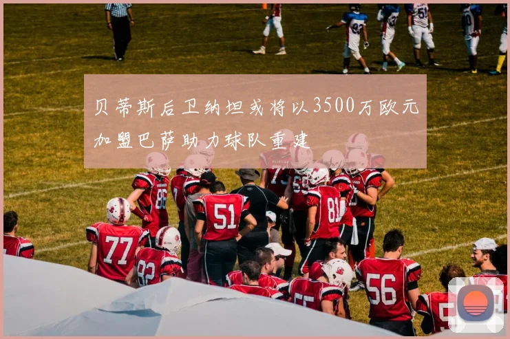 贝蒂斯后卫纳坦或将以3500万欧元加盟巴萨助力球队重建