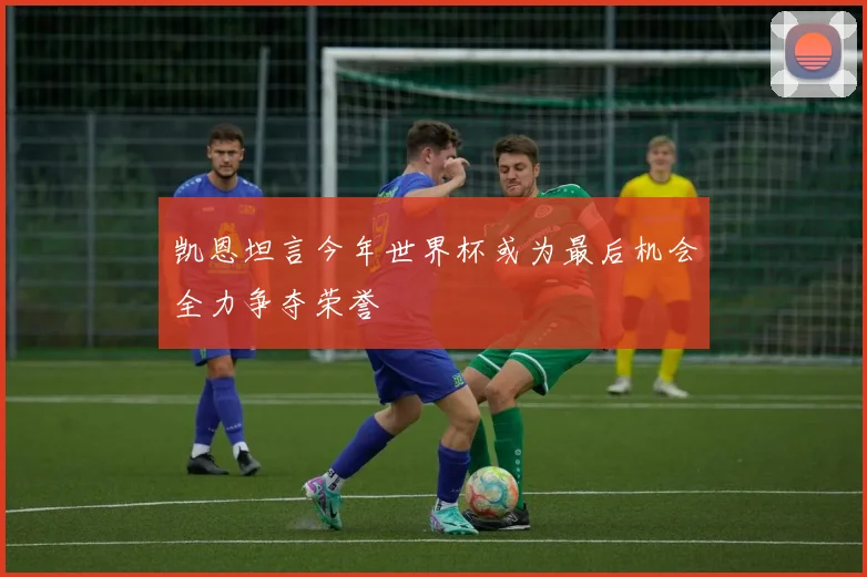 凯恩坦言今年世界杯或为最后机会全力争夺荣誉