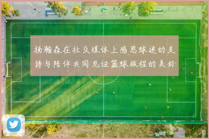 杨瀚森在社交媒体上感恩球迷的支持与陪伴共同见证篮球旅程的美好时刻